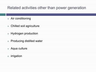 Related activities other than power generation
 Air conditioning
 Chilled soil agriculture
 Hydrogen production
 Producing distilled water
 Aqua culture
 irrigation
 