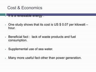 Cost & Economics
 It is a renewable energy .
 One study shows that its cost is US $ 0.07 per kilowatt –
hour.
 Beneficial fact : lack of waste products and fuel
consumption.
 Supplemental use of sea water.
 Many more useful fact other than power generation.
 
