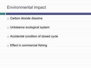 Environmental impact
 Carbon dioxide dissolve
 Unbalance ecological system
 Accidental condition of closed cycle
 Effect in commercial fishing
 
