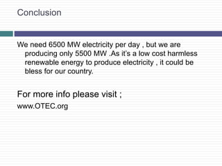 Conclusion
We need 6500 MW electricity per day , but we are
producing only 5500 MW .As it’s a low cost harmless
renewable energy to produce electricity , it could be
bless for our country.
For more info please visit ;
www.OTEC.org
 