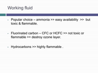 Working fluid
 Popular choice – ammonia >> easy availability >> but
toxic & flammable.
 Fluorinated carbon – CFC or HCFC >> not toxic or
flammable >> destroy ozone layer.
 Hydrocarbons >> highly flammable .
 