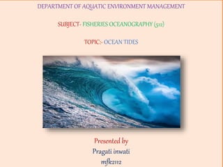 DEPARTMENT OF AQUATIC ENVIRONMENT MANAGEMENT
SUBJECT- FISHERIES OCEANOGRAPHY (512)
TOPIC:- OCEAN TIDES
Presented by
Pragati inwati
mfk2112
 
