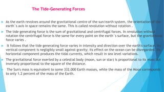 The Tide-Generating Forces
 As the earth revolves around the gravitational centre of the sun/earth system, the orientation of the
earth´s axis in space remains the same. This is called revolution without rotation .
 The tide generating force is the sum of gravitational and centrifugal forces. In revolution without
rotation the centrifugal force is the same for every point on the earth´s surface, but the gravitational
force varies .
 It follows that the tide generating force varies in intensity and direction over the earth's surface. Its
vertical component is negligibly small against gravity; its effect on the ocean can be disregarded. Its
horizontal component produces the tidal currents, which result in sea level variations.
 The gravitational force exerted by a celestial body (moon, sun or star) is proportional to its mass but
inversely proportional to the square of the distance.
 The Sun's mass is equivalent to some 332,000 Earth masses, while the mass of the Moon corresponds
to only 1.2 percent of the mass of the Earth.
 
