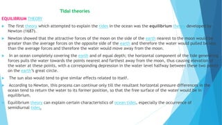 Tidal theories
EQUILIBRIUM THEORY
 The first theory which attempted to explain the tides in the ocean was the equilibrium theory developed by
Newton (1687).
 Newton showed that the attractive forces of the moon on the side of the earth nearest to the moon would be
greater than the average forces on the opposite side of the earth and therefore the water would pulled be less
than the average forces and therefore the water would move away from the moon.
 In an ocean completely covering the earth and of equal depth; the horizontal component of the tide generating
forces pulls the water towards the points nearest and farthest away from the moon, thus causing elevation of
the water at these points, with a corresponding depression in the water level halfway between these two points
on the earth’s great circle.
 The sun also would tend to give similar effects related to itself.
 According to Newton, this process can continue only till the resultant horizontal pressure differences in the
ocean tend to return the water to its former position, so that the free surface of the water would be in
equilibrium.
 Equilibrium theory can explain certain characteristics of ocean tides, especially the occurrence of
semidiurnal tides.
 