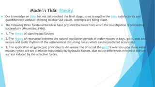 Modern Tidal Theory
 Our knowledge on tides has not yet reached the final stage, so as to explain the tides satisfactorily and
quantitatively without referring to observed values, attempts are being made.
 The following three fundamental ideas have provided the basis from which the investigation is proceeding
successfully (Macmillan, 1966).
 1. The theory of standing oscillations
 2. The theory of resonance between the natural oscillation periods of water masses in bays, gulfs, seas and
oceans and cyclic rhythms of the astronomical disturbing forces which can be predicted accurately.
 3. The application of gyroscopic principles to determine the effect of the earth’s rotation upon these water
masses, which are set in motion horizontally by hydraulic factors, due to the differences in level of the sea
surface induced by the atractive forces.
 