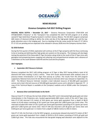 NEWS RELEASE
Oceanus Completes Fall 2017 Drilling Program
HALIFAX, NOVA SCOTIA – December 21, 2017 – Oceanus Resources Corporation (TSXV:OCN and
OTCQB:OCNSF) ("Oceanus" or the “Company”) has completed the 2017 fall drill program at its wholly
owned El Tigre Gold-Silver Property located in northern Sonora, Mexico. The fall 2017 program comprised
600 meters of diamond drilling to define the strike and dip of the high-grade Caleigh vein and the low-
grade alteration zone in the hanging wall. Due to a backlog at the lab, assay results for holes ET-17-146 to
ET-17-151 are pending and are expected to be released in January 2018 once the Company receives them.
Q1 2018 Outlook
During the first quarter of 2018, exploration will continue at the El Tigre property with the focus continuing
to be on locating and defining other high-grade vein systems on the property. The Company will also begin
testing the potential of the favourable El Tigre formation along strike to the south of the El Tigre mine with
geological and prospecting teams mapping and collecting rock and geochemical samples over a distance of
5 kilometers to the south between Gold Hill and the Lluvia de Oro prospect.
2017 Highlights
• September 2017 Resource Estimate
Oceanus completed the 2017 infill drilling program at El Tigre in May 2017 having drilled a total of 62
diamond drill holes totaling 11,923.1 metres. These drill results demonstrated wide oxidized zones of
precious-metals mineralization at El Tigre that outcrop at surface. The results from this drill program
supported a National Instrument 43-101 Mineral Resource Estimate which was released on September 13,
2017. The Mineral Resource Estimate included a total indicated resource of 661,000 gold equivalent
ounces and a total inferred resource of 341,000 gold equivalent ounces and is detailed in Appendix ”A”. A
copy of the Technical Report is available on the Company’s website and on SEDAR under the Company’s
profile.
• Bonanza Silver and Gold Grades to the North
Step-out hole ET-17-144 was the last hole drilled in May 2017 and it intersected high-grade gold and silver
mineralization in the Protectora vein, located approximately 800 meters north of the old El Tigre mine.
Hole ET-17-144 returned 3.15 meters of 36.6 grams per tonne gold equivalent from a depth of 88.25
meters to 91.40 meters consisting of 10.1 grams per tonne gold and 1,990.9 grams per tonne silver. This
intercept included 0.85 meter of 135.1 grams per tonne gold equivalent consisting of 37.2 grams per tonne
gold and 7,338.9 grams per tonne silver. Hole ET-144 also returned 1,107.36 grams per tonne silver and
0.024 gram per tonne gold over 1.5 meters from a depth of 188.65 metres to 190.15 meters.
Hole ET-17-145, the first hole in the fall 2017 program, as previously released returned 0.75 meters of 48.7
grams per tonne gold equivalent from a depth of 28.50 to 29.25 meters consisting of 10.91 g/t gold and
2,830.4 g/t silver. This hole also encountered the low-grade hanging wall alteration zone adjacent to the
 