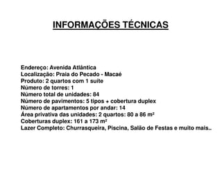 INFORMAÇÕES TÉCNICAS



Endereço: Avenida Atlântica
Localização: Praia do Pecado - Macaé
Produto: 2 quartos com 1 suíte
Número de torres: 1
Número total de unidades: 84
Número de pavimentos: 5 tipos + cobertura duplex
Número de apartamentos por andar: 14
Área privativa das unidades: 2 quartos: 80 a 86 m²
Coberturas duplex: 161 a 173 m²
Lazer Completo: Churrasqueira, Piscina, Salão de Festas e muito mais...
 