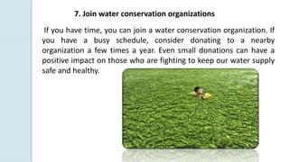 7. Join water conservation organizations
If you have time, you can join a water conservation organization. If
you have a busy schedule, consider donating to a nearby
organization a few times a year. Even small donations can have a
positive impact on those who are fighting to keep our water supply
safe and healthy.
 