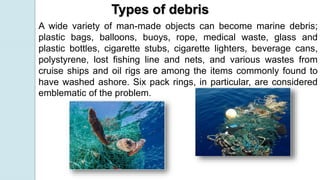 A wide variety of man-made objects can become marine debris;
plastic bags, balloons, buoys, rope, medical waste, glass and
plastic bottles, cigarette stubs, cigarette lighters, beverage cans,
polystyrene, lost fishing line and nets, and various wastes from
cruise ships and oil rigs are among the items commonly found to
have washed ashore. Six pack rings, in particular, are considered
emblematic of the problem.
Types of debris
 