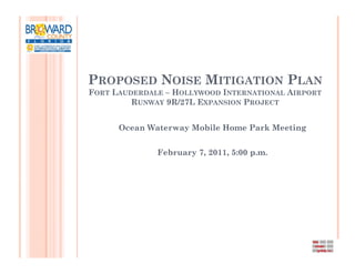 PROPOSED NOISE MITIGATION PLAN
FORT LAUDERDALE – HOLLYWOOD INTERNATIONAL AIRPORT
         RUNWAY 9R/27L EXPANSION PROJECT


      Ocean Waterway Mobile Home Park Meeting


              February 7, 2011, 5:00 p.m.
 