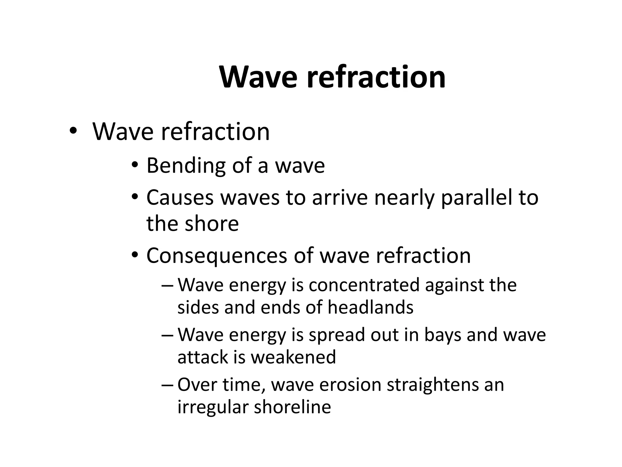Wave refraction
• Wave refraction
• Bending of a wave
• Causes waves to arrive nearly parallel to
the shore
• Consequences of wave refraction
– Wave energy is concentrated against the
sides and ends of headlands
– Wave energy is spread out in bays and wave
attack is weakened
– Over time, wave erosion straightens an
irregular shoreline
 