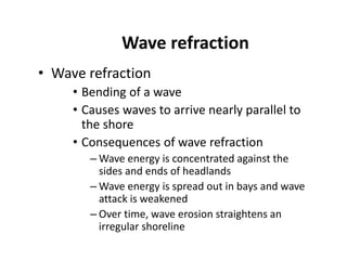 Wave refraction
• Wave refraction
• Bending of a wave
• Causes waves to arrive nearly parallel to
the shore
• Consequences of wave refraction
– Wave energy is concentrated against the
sides and ends of headlands
– Wave energy is spread out in bays and wave
attack is weakened
– Over time, wave erosion straightens an
irregular shoreline
 