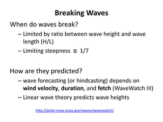 When do waves break?
– Limited by ratio between wave height and wave
length (H/L)
– Limiting steepness  1/7
How are they predicted?
– wave forecasting (or hindcasting) depends on
wind velocity, duration, and fetch (WaveWatch III)
– Linear wave theory predicts wave heights
Breaking Waves
http://polar.ncep.noaa.gov/waves/wavewatch/
 