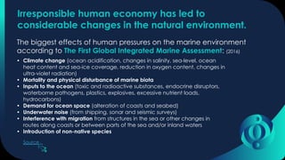 Irresponsible human economy has led to
considerable changes in the natural environment.
The biggest effects of human pressures on the marine environment
according to The First Global Integrated Marine Assessment: (2016)
• Climate change (ocean acidification, changes in salinity, sea-level, ocean
heat content and sea-ice coverage, reduction in oxygen content, changes in
ultra-violet radiation)
• Mortality and physical disturbance of marine biota
• Inputs to the ocean (toxic and radioactive substances, endocrine disruptors,
waterborne pathogens, plastics, explosives, excessive nutrient loads,
hydrocarbons)
• Demand for ocean space (alteration of coasts and seabed)
• Underwater noise (from shipping, sonar and seismic surveys)
• Interference with migration from structures in the sea or other changes in
routes along coasts or between parts of the sea and/or inland waters
• Introduction of non-native species
Source
 