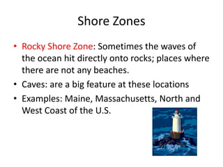 Shore Zones
• Rocky Shore Zone: Sometimes the waves of
the ocean hit directly onto rocks; places where
there are not any beaches.
• Caves: are a big feature at these locations
• Examples: Maine, Massachusetts, North and
West Coast of the U.S.
 