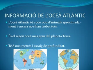 INFORMACIÓ DE L’OCEÀ ATLÀNTIC
 L’oceà Atlàntic té 1 000 000 d’animals aproximada -
ment i encara no s’han trobat tots.
 És el segon oceà més gran del planeta Terra.
 Té 8 000 metres i escaig de profunditat.
 