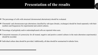 10
Presentation of the results
 The percentage of cells with structural chromosomal aberration(s) should be evaluated.
 Chromatid- and chromosome-type aberrations classified by sub-types (breaks, exchanges) should be listed separately with their
numbers and frequencies for experimental and control cultures.
 Percentage of polyploidy and/or endoreduplicated cells are reported when seen.
 Concurrent measures of cytotoxicity for all treated, negative and positive control cultures in the main aberration experiment(s)
should be recorded.
 Individual culture data should be provided. Additionally, all data should be summarised in tabular form.
 