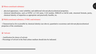 12 Mono-constituent substance
- physical appearance, water solubility, and additional relevant physicochemical properties;
- chemical identification, such as IUPAC or CAS name, CAS number, SMILES or InChI code, structural formula, purity,
chemical identity of impurities as appropriate and practically feasible, etc.
 Multi-constituent substance, UVBCs and mixtures:
- Characterised as far as possible by chemical identity (see above), quantitative occurrence and relevant physicochemical
properties of the constituents.
 Solvent:
- Justification for choice of solvent.
- Percentage of solvent in the final culture medium should also be indicated.
 