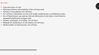 13
 Cells:
─ Type and source of cells
─ Karyotype features and suitability of the cell type used;
─ Absence of mycoplasma, for cell lines;
─ For cell lines, information on cell cycle length, doubling time or proliferation index;
─ Sex of blood donors, age and any relevant information on the donor, whole blood or
separated lymphocytes, mitogen used;
─ Number of passages, if available, for cell lines;
─ Methods for maintenance of cell cultures, for cell lines;
─ Modal number of chromosomes, for cell lines.
 