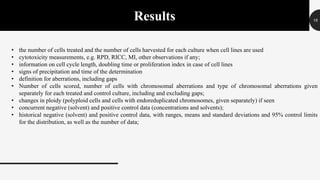16Results
• the number of cells treated and the number of cells harvested for each culture when cell lines are used
• cytotoxicity measurements, e.g. RPD, RICC, MI, other observations if any;
• information on cell cycle length, doubling time or proliferation index in case of cell lines
• signs of precipitation and time of the determination
• definition for aberrations, including gaps
• Number of cells scored, number of cells with chromosomal aberrations and type of chromosomal aberrations given
separately for each treated and control culture, including and excluding gaps;
• changes in ploidy (polyploid cells and cells with endoreduplicated chromosomes, given separately) if seen
• concurrent negative (solvent) and positive control data (concentrations and solvents);
• historical negative (solvent) and positive control data, with ranges, means and standard deviations and 95% control limits
for the distribution, as well as the number of data;
 