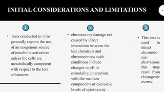 INITIAL CONSIDERATIONS AND LIMITATIONS
1
• Tests conducted in vitro
generally require the use
of an exogenous source
of metabolic activation
unless the cells are
metabolically competent
with respect to the test
substances.
2
• chromosome damage not
caused by direct
interaction between the
test chemicals and
chromosomes; such
conditions include
changes in pH or
osmolality, interaction
with the medium
components or excessive
levels of cytotoxicity .
3
• This test is
used to
detect
chromoso
mal
aberrations
that may
result from
clastogenic
events.
4
 