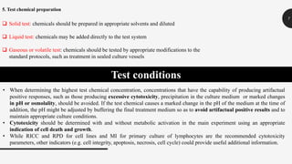 7
5. Test chemical preparation
 Solid test: chemicals should be prepared in appropriate solvents and diluted
 Liquid test: chemicals may be added directly to the test system
 Gaseous or volatile test: chemicals should be tested by appropriate modifications to the
standard protocols, such as treatment in sealed culture vessels
Test conditions
• When determining the highest test chemical concentration, concentrations that have the capability of producing artifactual
positive responses, such as those producing excessive cytotoxicity, precipitation in the culture medium or marked changes
in pH or osmolality, should be avoided. If the test chemical causes a marked change in the pH of the medium at the time of
addition, the pH might be adjusted by buffering the final treatment medium so as to avoid artifactual positive results and to
maintain appropriate culture conditions.
• Cytotoxicity should be determined with and without metabolic activation in the main experiment using an appropriate
indication of cell death and growth.
• While RICC and RPD for cell lines and MI for primary culture of lymphocytes are the recommended cytotoxicity
parameters, other indicators (e.g. cell integrity, apoptosis, necrosis, cell cycle) could provide useful additional information.
 