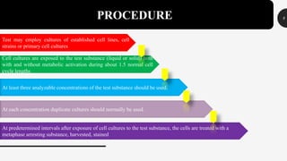 8PROCEDURE
Test may employ cultures of established cell lines, cell
strains or primary cell cultures
Cell cultures are exposed to the test substance (liquid or solid) both
with and without metabolic activation during about 1.5 normal cell
cycle lengths
At least three analyzable concentrations of the test substance should be used.
At each concentration duplicate cultures should normally be used.
At predetermined intervals after exposure of cell cultures to the test substance, the cells are treated with a
metaphase arresting substance, harvested, stained
 