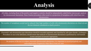 9
Analysis
All slides, including those of the positive and negative controls, should be independently coded before microscopic analysis
for chromosomal aberrations. Since fixation procedures often result in a proportion of metaphase cells which have lost
chromosomes.
The number of metaphases scored can be reduced when high numbers of cells with chromosome aberrations are observed and
the test chemical considered as clearly positive.
Chromatid- and chromosome-type aberrations should be recorded separately and classified by sub-types (breaks, exchanges).
Procedures in use in the laboratory should ensure that analysis of chromosomal aberrations is performed by well-trained
scorers and peer-reviewed if appropriate.
the purpose of the test is to detect structural chromosomal aberrations, it is important to record polyploidy and
endoreduplication frequencies when these events are seen
 