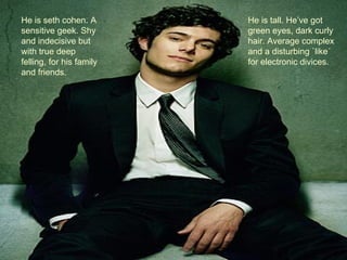 He is seth cohen. A       He is tall. He’ve got
sensitive geek. Shy       green eyes, dark curly
and indecisive but        hair. Average complex
with true deep            and a disturbing `like´
felling, for his family   for electronic divices.
and friends.
 
