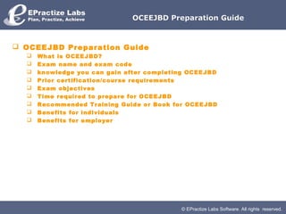 OCEEJBD Preparation Guide



 OCEEJBD Preparation Guide
     What is OCEEJBD?
     Exam name and exam code
     knowledge you can gain after completing OCEEJBD
     Prior certification/course requirements
     Exam objectives
     Time required to prepare for OCEEJBD
     Recommended Training Guide or Book for OCEEJBD
     Benefits for individuals
     Benefits for employer




                                           © EPractize Labs Software. All rights reserved.
 