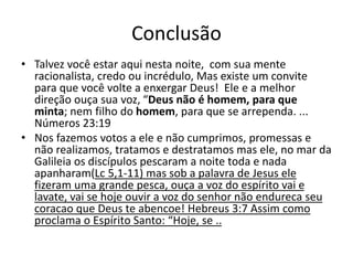 Conclusão
• Talvez você estar aqui nesta noite, com sua mente
racionalista, credo ou incrédulo, Mas existe um convite
para que você volte a enxergar Deus! Ele e a melhor
direção ouça sua voz, “Deus não é homem, para que
minta; nem filho do homem, para que se arrependa. ...
Números 23:19
• Nos fazemos votos a ele e não cumprimos, promessas e
não realizamos, tratamos e destratamos mas ele, no mar da
Galileia os discípulos pescaram a noite toda e nada
apanharam(Lc 5,1-11) mas sob a palavra de Jesus ele
fizeram uma grande pesca, ouça a voz do espírito vai e
lavate, vai se hoje ouvir a voz do senhor não endureca seu
coracao que Deus te abencoe! Hebreus 3:7 Assim como
proclama o Espírito Santo: “Hoje, se ..
 