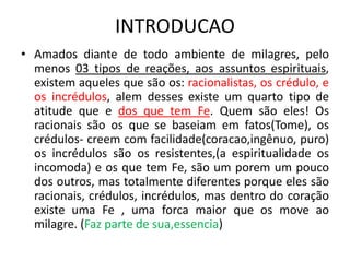 INTRODUCAO
• Amados diante de todo ambiente de milagres, pelo
menos 03 tipos de reações, aos assuntos espirituais,
existem aqueles que são os: racionalistas, os crédulo, e
os incrédulos, alem desses existe um quarto tipo de
atitude que e dos que tem Fe. Quem são eles! Os
racionais são os que se baseiam em fatos(Tome), os
crédulos- creem com facilidade(coracao,ingênuo, puro)
os incrédulos são os resistentes,(a espiritualidade os
incomoda) e os que tem Fe, são um porem um pouco
dos outros, mas totalmente diferentes porque eles são
racionais, crédulos, incrédulos, mas dentro do coração
existe uma Fe , uma forca maior que os move ao
milagre. (Faz parte de sua,essencia)
 