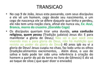 TRANSICAO
• No cap 9 de João, Jesus esta passando, com seus discípulos
e ele vê um homem, cego desde seu nascimento, e um
cego de nascença ele se difere daquele que tinha e perdeu,
ele não tem uma noção clara, afinal ele nunca viu, Ex: Azul,
Branco, morro do cruzeiro ,(Geraldo Cego)
• Os discípulos queriam tirar uma duvida, uma confusão
religiosa, quem pecou (Tradição judaico) Jesus diz: E para
manifestar a gloria de Deus,( Não sei o que você esta
vivendo mas e para gloria de Deus, não há maldição que
resista ao poder da gloria de Deus) 40 anos ipb eu vi a
gloria de Deus! Jesus cuspiu no chao, faz lodo unta os olhos
(tradição:alimentos excrementos, . Além disso, o uso de
saliva e lodo pode ter sido uma referência à criação do
homem a partir do pó da terra no livro de Gênesis) E diz vá
ao taque de siloe.( que quer dizer o enviado)
 