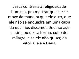 Jesus contraria a religiosidade
humana, pra mostrar que ele se
move da maneira que ele quer, que
ele não se enquadra em uma caixa
da qual nos dissemos Deus só age
assim, ou dessa forma, culto do
milagre, e se ele não quiser, da
vitoria, ele e Deus.
 