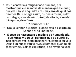 • Jesus contraria a religiosidade humana, pra
mostrar que ele se move da maneira que ele quer,
que ele não se enquadra em uma caixa da qual nos
dizemos Deus só age assim, ou dessa forma, culto
do milagre, e se ele não quiser, da vitoria, e se ele
não quiser,ele e Deus.
• 2 Coríntios 3:17
• Ora, o Senhor é Espírito; e onde está o Espírito do
Senhor, aí há liberdade.
• O cego de nascença e o modelo da humanidade,
que nunca viu Deus, por mais que eu queria eu
não consigo ver! nem imaginar! Pr. como o eu vejo
Deus ! Eu nunca vou ver Deus!Somente quando ele
tocar em seus olhos espirituais, e se revelar a você.
 