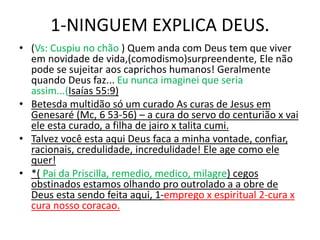 1-NINGUEM EXPLICA DEUS.
• (Vs: Cuspiu no chão ) Quem anda com Deus tem que viver
em novidade de vida,(comodismo)surpreendente, Ele não
pode se sujeitar aos caprichos humanos! Geralmente
quando Deus faz... Eu nunca imaginei que seria
assim...(Isaías 55:9)
• Betesda multidão só um curado As curas de Jesus em
Genesaré (Mc, 6 53-56) – a cura do servo do centurião x vai
ele esta curado, a filha de jairo x talita cumi.
• Talvez você esta aqui Deus faca a minha vontade, confiar,
racionais, credulidade, incredulidade! Ele age como ele
quer!
• *( Pai da Priscilla, remedio, medico, milagre) cegos
obstinados estamos olhando pro outrolado a a obre de
Deus esta sendo feita aqui, 1-emprego x espiritual 2-cura x
cura nosso coracao.
 