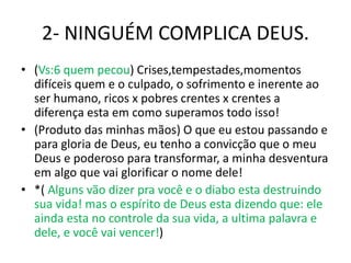 2- NINGUÉM COMPLICA DEUS.
• (Vs:6 quem pecou) Crises,tempestades,momentos
difíceis quem e o culpado, o sofrimento e inerente ao
ser humano, ricos x pobres crentes x crentes a
diferença esta em como superamos todo isso!
• (Produto das minhas mãos) O que eu estou passando e
para gloria de Deus, eu tenho a convicção que o meu
Deus e poderoso para transformar, a minha desventura
em algo que vai glorificar o nome dele!
• *( Alguns vão dizer pra você e o diabo esta destruindo
sua vida! mas o espírito de Deus esta dizendo que: ele
ainda esta no controle da sua vida, a ultima palavra e
dele, e você vai vencer!)
 