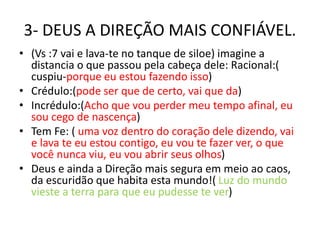 3- DEUS A DIREÇÃO MAIS CONFIÁVEL.
• (Vs :7 vai e lava-te no tanque de siloe) imagine a
distancia o que passou pela cabeça dele: Racional:(
cuspiu-porque eu estou fazendo isso)
• Crédulo:(pode ser que de certo, vai que da)
• Incrédulo:(Acho que vou perder meu tempo afinal, eu
sou cego de nascença)
• Tem Fe: ( uma voz dentro do coração dele dizendo, vai
e lava te eu estou contigo, eu vou te fazer ver, o que
você nunca viu, eu vou abrir seus olhos)
• Deus e ainda a Direção mais segura em meio ao caos,
da escuridão que habita esta mundo!( Luz do mundo
vieste a terra para que eu pudesse te ver)
 