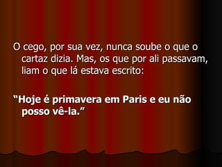 O cego, por sua vez, nunca soube o que o cartaz dizia. Mas, os que por ali passavam, liam o que lá estava escrito: “ Hoje é primavera em Paris e eu não posso vê-la.” 