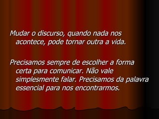 Mudar o discurso, quando nada nos acontece, pode tornar outra a vida. Precisamos sempre de escolher a forma certa para comunicar. Não vale simplesmente falar. Precisamos da palavra essencial para nos encontrarmos . 