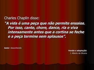 Charles Chaplin disse: “ A vida é uma peça que não permite ensaios. Por isso, cante, chore, dance, ria e viva intensamente antes que a cortina se feche e a peça termine sem aplausos”. Autor : desconhecido Versão e adaptação: J. Alberto de Oliveira 