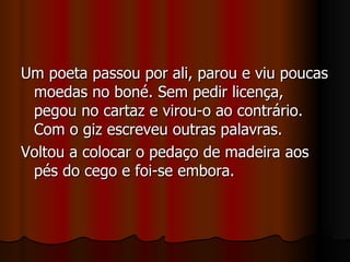 Um poeta passou por ali, parou e viu poucas moedas no boné. Sem pedir licença, pegou no cartaz e virou-o ao contrário. Com o giz escreveu outras palavras. Voltou a colocar o pedaço de madeira aos pés do cego e foi-se embora. 