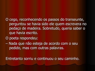 O cego, reconhecendo os passos do transeunte, perguntou se havia sido ele quem escrevera no pedaço de madeira. Sobretudo, queria saber o que havia escrito. O poeta respondeu:  –  Nada que não esteja de acordo com o seu pedido, mas com outras palavras. Entretanto sorriu e continuou o seu caminho. 