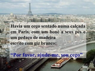 Havia um cego sentado numa calçada em Paris, com um boné a seus pés e um pedaço de madeira escrito com giz branco: “ Por favor, ajude-me, sou cego” 