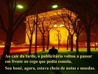 Ao cair da tarde, o publicitário voltou a passar em frente ao cego que pedia esmola. Seu boné, agora, estava cheio de notas e moedas. 