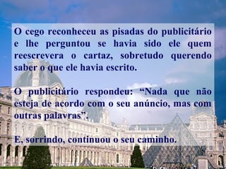 O cego reconheceu as pisadas do publicitário
e lhe perguntou se havia sido ele quem
reescrevera o cartaz, sobretudo querendo
saber o que ele havia escrito.
O publicitário respondeu: “Nada que não
esteja de acordo com o seu anúncio, mas com
outras palavras”.
E, sorrindo, continuou o seu caminho.
 