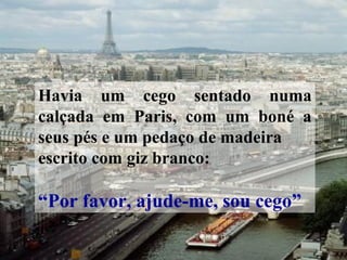 Havia um cego sentado numa
calçada em Paris, com um boné a
seus pés e um pedaço de madeira
escrito com giz branco:
“Por favor, ajude-me, sou cego”
 
