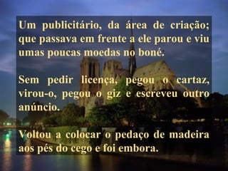 Um publicitário, da área de criação;
que passava em frente a ele parou e viu
umas poucas moedas no boné.
Sem pedir licença, pegou o cartaz,
virou-o, pegou o giz e escreveu outro
anúncio.
Voltou a colocar o pedaço de madeira
aos pés do cego e foi embora.
 