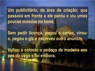 Um publicitário, da área de criação; que
passava em frente a ele parou e viu umas
poucas moedas no boné.

Sem pedir licença, pegou o cartaz, virou-
o, pegou o giz e escreveu outro anúncio.

Voltou a colocar o pedaço de madeira aos
pés do cego e foi embora.
 