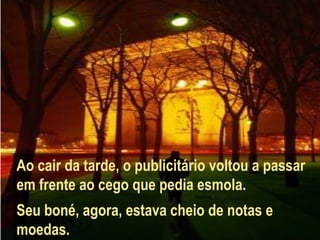 Ao cair da tarde, o publicitário voltou a passar
em frente ao cego que pedia esmola.
Seu boné, agora, estava cheio de notas e
moedas.
 